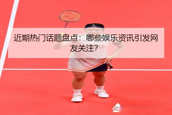 近期热门话题盘点：哪些娱乐资讯引发网友关注？
